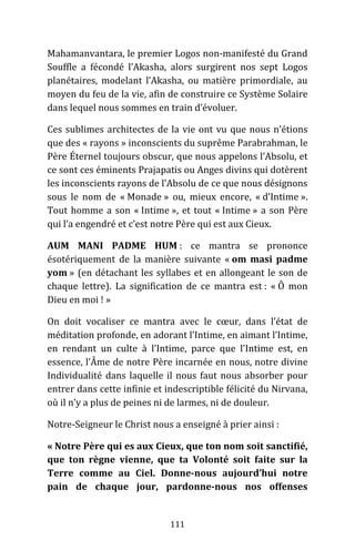 111
Mahamanvantara, le premier Logos non-manifesté du Grand
Souffle a fécondé l’Akasha, alors surgirent nos sept Logos
planétaires, modelant l’Akasha, ou matière primordiale, au
moyen du feu de la vie, afin de construire ce Système Solaire
dans lequel nous sommes en train d’évoluer.
Ces sublimes architectes de la vie ont vu que nous n’étions
que des « rayons » inconscients du suprême Parabrahman, le
Père Éternel toujours obscur, que nous appelons l’Absolu, et
ce sont ces éminents Prajapatis ou Anges divins qui dotèrent
les inconscients rayons de l’Absolu de ce que nous désignons
sous le nom de « Monade » ou, mieux encore, « d’Intime ».
Tout homme a son « Intime », et tout « Intime » a son Père
qui l’a engendré et c’est notre Père qui est aux Cieux.
AUM MANI PADME HUM : ce mantra se prononce
ésotériquement de la manière suivante « om masi padme
yom » (en détachant les syllabes et en allongeant le son de
chaque lettre). La signification de ce mantra est : « Ô mon
Dieu en moi ! »
On doit vocaliser ce mantra avec le cœur, dans l’état de
méditation profonde, en adorant l’Intime, en aimant l’Intime,
en rendant un culte à l’Intime, parce que l’Intime est, en
essence, l’Âme de notre Père incarnée en nous, notre divine
Individualité dans laquelle il nous faut nous absorber pour
entrer dans cette infinie et indescriptible félicité du Nirvana,
où il n’y a plus de peines ni de larmes, ni de douleur.
Notre-Seigneur le Christ nous a enseigné à prier ainsi :
« Notre Père qui es aux Cieux, que ton nom soit sanctifié,
que ton règne vienne, que ta Volonté soit faite sur la
Terre comme au Ciel. Donne-nous aujourd’hui notre
pain de chaque jour, pardonne-nous nos offenses
 