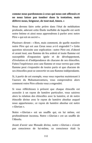 112
comme nous pardonnons à ceux qui nous ont offensés et
ne nous laisse pas tomber dans la tentation, mais
délivre-nous, Seigneur, de tout mal, Amen. »
Nous devons faire cette prière dans l’état de méditation
profonde, adorant cette Étoile ineffable de laquelle est sorti
notre Intime et ainsi nous apprendrons à parler avec notre
Père « qui est en secret ».
Plusieurs diront : « Bien, mais comment, de quelle manière
notre Père qui est aux Cieux nous a-t-il engendré ? » Cette
question nécessite une explication : notre Père est, d’abord
et avant tout, une flamme de feu ardent et toute flamme est
susceptible d’expansion ignée et de développement,
d’évolution et d’indépendance de chacune de ses étincelles.
Faites l’expérience avec une flamme et vous verrez que cette
flamme peut s’expandre de toutes parts et que chacune de
ses étincelles peut se convertir en une flamme indépendante.
Si, à partir de cet exemple, vous vous reportez maintenant à
l’aurore du Mahamanvantara, vous comprendrez alors
comment votre Père céleste vous a engendré.
Si vous réfléchissez à présent que chaque étincelle est
associée à un rayon de lumière particulier, vous saisirez
alors la relation des étincelles avec la lumière, et de notre
étincelle divine avec le rayon de lumière absolue auquel
nous appartenons ; ce rayon de lumière absolue est notre
« Glorian ».
Notre « Glorian » est un souffle qui, en lui même, est
profondément inconnu. Notre « Glorian » est un souffle de
l’Absolu.
Avant d’avoir une Monade divine, notre « Glorian » n’avait
pas conscience de lui-même, sa conscience était la
 
