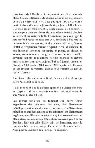 113
conscience de l’Absolu et il ne pouvait pas dire : « Je suis
Moi. » Mais le « Glorian » de chacun de nous est maintenant
doté d’un « Moi divin » et c’est pourquoi notre « Glorian »
peut dès lors affirmer : « Je suis Moi », « Je suis l’Absolu » et
« Je suis ici et maintenant ». Ainsi enivré de bonheur, il
s’immergera dans cet Océan de la suprême Félicité absolue,
au moment où arrivera la Nuit Cosmique, pour resurgir de
son profond repos en tant que Dieu ineffable à l’aurore du
nouveau Mahamanvantara, et alors chacun de nous, flamme
ineffable, s’expandra comme s’expand le feu, et chacune de
nos étincelles ignées se convertira en pierre, en plante, en
animal, en homme et en Ange, et chacune de nos étincelles
devenue flamme nous aimera et nous adorera, et élèvera
vers nous ses cantiques, aujourd’hui et à jamais, Amen, en
disant : « Allelouyah !, Allelouyah !, Allelouyah ! » Et l’encens
de ses prières parviendra jusqu’à nous comme un parfum
rempli d’amour.
Nous ferons alors pour nos « fils du Feu » la même chose que
notre Père a fait pour nous.
Il est important que le disciple apprenne à visiter son Père
en corps astral pour recevoir des instructions directes de
son Père qui est aux Cieux.
Les rayons stellaires, en tombant sur notre Terre,
engendrent des couleurs, des sons, des élémentaux
métalliques qui se condensent en métaux ; des élémentaux
métalliques qui évoluent et se transforment en élémentaux
végétaux ; des élémentaux végétaux qui se convertissent en
élémentaux animaux ; des élémentaux animaux qui, à la fin,
éveillent leur étincelle divine afin de l’incarner, pour la
première fois, dans un corps d’homme, et l’homme devient
Ange pour retourner à son Père qui l’a engendré.
 