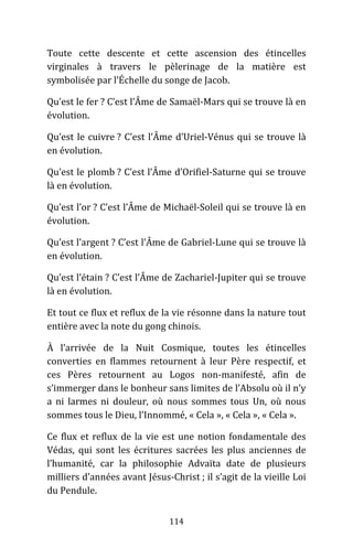 114
Toute cette descente et cette ascension des étincelles
virginales à travers le pèlerinage de la matière est
symbolisée par l’Échelle du songe de Jacob.
Qu’est le fer ? C’est l’Âme de Samaël-Mars qui se trouve là en
évolution.
Qu’est le cuivre ? C’est l’Âme d’Uriel-Vénus qui se trouve là
en évolution.
Qu’est le plomb ? C’est l’Âme d’Orifiel-Saturne qui se trouve
là en évolution.
Qu’est l’or ? C’est l’Âme de Michaël-Soleil qui se trouve là en
évolution.
Qu’est l’argent ? C’est l’Âme de Gabriel-Lune qui se trouve là
en évolution.
Qu’est l’étain ? C’est l’Âme de Zachariel-Jupiter qui se trouve
là en évolution.
Et tout ce flux et reflux de la vie résonne dans la nature tout
entière avec la note du gong chinois.
À l’arrivée de la Nuit Cosmique, toutes les étincelles
converties en flammes retournent à leur Père respectif, et
ces Pères retournent au Logos non-manifesté, afin de
s’immerger dans le bonheur sans limites de l’Absolu où il n’y
a ni larmes ni douleur, où nous sommes tous Un, où nous
sommes tous le Dieu, l’Innommé, « Cela », « Cela », « Cela ».
Ce flux et reflux de la vie est une notion fondamentale des
Védas, qui sont les écritures sacrées les plus anciennes de
l’humanité, car la philosophie Advaïta date de plusieurs
milliers d’années avant Jésus-Christ ; il s’agit de la vieille Loi
du Pendule.
 