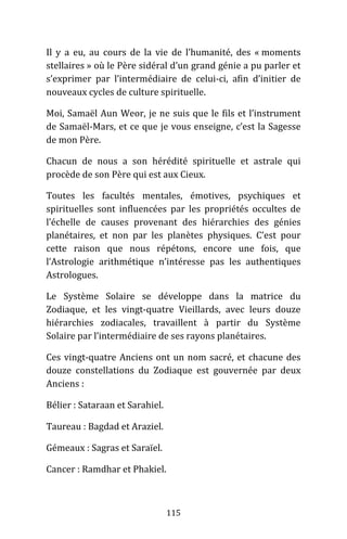 115
Il y a eu, au cours de la vie de l’humanité, des « moments
stellaires » où le Père sidéral d’un grand génie a pu parler et
s’exprimer par l’intermédiaire de celui-ci, afin d’initier de
nouveaux cycles de culture spirituelle.
Moi, Samaël Aun Weor, je ne suis que le fils et l’instrument
de Samaël-Mars, et ce que je vous enseigne, c’est la Sagesse
de mon Père.
Chacun de nous a son hérédité spirituelle et astrale qui
procède de son Père qui est aux Cieux.
Toutes les facultés mentales, émotives, psychiques et
spirituelles sont influencées par les propriétés occultes de
l’échelle de causes provenant des hiérarchies des génies
planétaires, et non par les planètes physiques. C’est pour
cette raison que nous répétons, encore une fois, que
l’Astrologie arithmétique n’intéresse pas les authentiques
Astrologues.
Le Système Solaire se développe dans la matrice du
Zodiaque, et les vingt-quatre Vieillards, avec leurs douze
hiérarchies zodiacales, travaillent à partir du Système
Solaire par l’intermédiaire de ses rayons planétaires.
Ces vingt-quatre Anciens ont un nom sacré, et chacune des
douze constellations du Zodiaque est gouvernée par deux
Anciens :
Bélier : Sataraan et Sarahiel.
Taureau : Bagdad et Araziel.
Gémeaux : Sagras et Saraïel.
Cancer : Ramdhar et Phakiel.
 