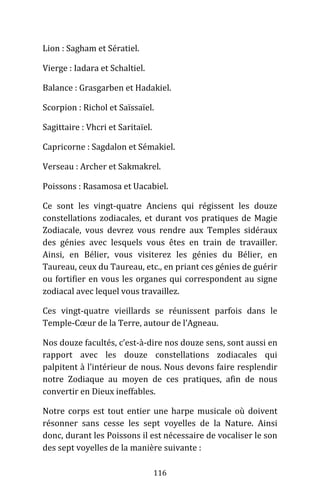 116
Lion : Sagham et Sératiel.
Vierge : Iadara et Schaltiel.
Balance : Grasgarben et Hadakiel.
Scorpion : Richol et Saïssaïel.
Sagittaire : Vhcri et Saritaïel.
Capricorne : Sagdalon et Sémakiel.
Verseau : Archer et Sakmakrel.
Poissons : Rasamosa et Uacabiel.
Ce sont les vingt-quatre Anciens qui régissent les douze
constellations zodiacales, et durant vos pratiques de Magie
Zodiacale, vous devrez vous rendre aux Temples sidéraux
des génies avec lesquels vous êtes en train de travailler.
Ainsi, en Bélier, vous visiterez les génies du Bélier, en
Taureau, ceux du Taureau, etc., en priant ces génies de guérir
ou fortifier en vous les organes qui correspondent au signe
zodiacal avec lequel vous travaillez.
Ces vingt-quatre vieillards se réunissent parfois dans le
Temple-Cœur de la Terre, autour de l’Agneau.
Nos douze facultés, c’est-à-dire nos douze sens, sont aussi en
rapport avec les douze constellations zodiacales qui
palpitent à l’intérieur de nous. Nous devons faire resplendir
notre Zodiaque au moyen de ces pratiques, afin de nous
convertir en Dieux ineffables.
Notre corps est tout entier une harpe musicale où doivent
résonner sans cesse les sept voyelles de la Nature. Ainsi
donc, durant les Poissons il est nécessaire de vocaliser le son
des sept voyelles de la manière suivante :
 