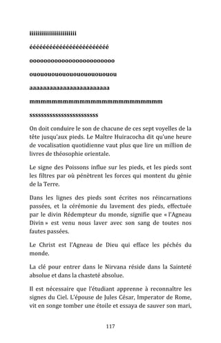 117
iiiiiiiiiiiiiiiiiiiiiiii
éééééééééééééééééééééééé
oooooooooooooooooooooooo
ouououououououououououou
aaaaaaaaaaaaaaaaaaaaaaaa
mmmmmmmmmmmmmmmmmmmmmmmm
ssssssssssssssssssssssss
On doit conduire le son de chacune de ces sept voyelles de la
tête jusqu’aux pieds. Le Maître Huiracocha dit qu’une heure
de vocalisation quotidienne vaut plus que lire un million de
livres de théosophie orientale.
Le signe des Poissons influe sur les pieds, et les pieds sont
les filtres par où pénètrent les forces qui montent du génie
de la Terre.
Dans les lignes des pieds sont écrites nos réincarnations
passées, et la cérémonie du lavement des pieds, effectuée
par le divin Rédempteur du monde, signifie que « l’Agneau
Divin » est venu nous laver avec son sang de toutes nos
fautes passées.
Le Christ est l’Agneau de Dieu qui efface les péchés du
monde.
La clé pour entrer dans le Nirvana réside dans la Sainteté
absolue et dans la chasteté absolue.
Il est nécessaire que l’étudiant apprenne à reconnaître les
signes du Ciel. L’épouse de Jules César, Imperator de Rome,
vit en songe tomber une étoile et essaya de sauver son mari,
 