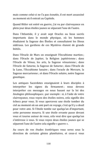 118
mais comme celui-ci ne l’a pas écoutée, il est mort assassiné
au moment où il entrait au Capitole.
Quand Hitler est entré en guerre, j’ai vu par clairvoyance en
plein jour deux étoiles jaunes se séparant l’une de l’autre.
Dans l’Atlantide, il y avait sept Oracles ou lieux sacrés
importants dans le monde physique, où les hommes
étudiaient la Sagesse des Étoiles et consultaient les Dieux
sidéraux. Les gardiens de ces Mystères étaient de grands
Initiés.
Dans l’Oracle de Mars on enseignait l’Occultisme martien ;
dans l’Oracle de Jupiter, la Religion jupitérienne ; dans
l’Oracle de Vénus, les arts, la Sagesse vénusienne ; dans
l’Oracle de Saturne, la Sagesse de Saturne ; dans l’Oracle de
la Lune, l’Occultisme lunaire ; dans l’oracle de Mercure, la
Sagesse mercurienne ; et dans l’Oracle solaire, notre Sagesse
gnostique.
Les antiques Sacerdotes enseignaient à leurs disciples à
interpréter les signes du firmament ; nous devons
interpréter ces messages en nous basant sur la loi des
Analogies philosophiques ; par exemple : si, à l’aide de votre
clairvoyance, vous voyez des étoiles noires, cela signifie des
échecs pour vous. Si vous apercevez une étoile tomber du
ciel au moment où un ami part en voyage, c’est qu’il y a deuil
pour votre ami. Si l’étoile tombe sur quelqu’un d’important,
cette personne mourra. Si une étoile errante passe devant
vous et tourne autour de vous, cela veut dire que quelqu’un
s’intéresse à vous. Si vous voyez deux étoiles jaunes qui se
séparent l’une de l’autre cela signifie « guerre ».
Au cours de vos études ésotériques vous serez sous la
direction de certains génies planétaires, et ceux-ci vous
 