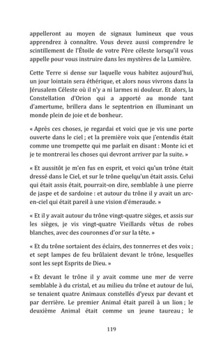 119
appelleront au moyen de signaux lumineux que vous
apprendrez à connaître. Vous devez aussi comprendre le
scintillement de l’Étoile de votre Père céleste lorsqu’il vous
appelle pour vous instruire dans les mystères de la Lumière.
Cette Terre si dense sur laquelle vous habitez aujourd’hui,
un jour lointain sera éthérique, et alors nous vivrons dans la
Jérusalem Céleste où il n’y a ni larmes ni douleur. Et alors, la
Constellation d’Orion qui a apporté au monde tant
d’amertume, brillera dans le septentrion en illuminant un
monde plein de joie et de bonheur.
« Après ces choses, je regardai et voici que je vis une porte
ouverte dans le ciel ; et la première voix que j’entendis était
comme une trompette qui me parlait en disant : Monte ici et
je te montrerai les choses qui devront arriver par la suite. »
« Et aussitôt je m’en fus en esprit, et voici qu’un trône était
dressé dans le Ciel, et sur le trône quelqu’un était assis. Celui
qui était assis était, pourrait-on dire, semblable à une pierre
de jaspe et de sardoine : et autour du trône il y avait un arc-
en-ciel qui était pareil à une vision d’émeraude. »
« Et il y avait autour du trône vingt-quatre sièges, et assis sur
les sièges, je vis vingt-quatre Vieillards vêtus de robes
blanches, avec des couronnes d’or sur la tête. »
« Et du trône sortaient des éclairs, des tonnerres et des voix ;
et sept lampes de feu brûlaient devant le trône, lesquelles
sont les sept Esprits de Dieu. »
« Et devant le trône il y avait comme une mer de verre
semblable à du cristal, et au milieu du trône et autour de lui,
se tenaient quatre Animaux constellés d’yeux par devant et
par derrière. Le premier Animal était pareil à un lion ; le
deuxième Animal était comme un jeune taureau ; le
 