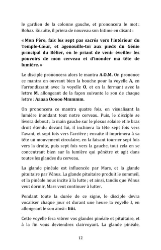 12
le gardien de la colonne gauche, et prononcera le mot :
Bohaz. Ensuite, il priera de nouveau son Intime en disant :
« Mon Père, fais les sept pas sacrés vers l’intérieur du
Temple-Cœur, et agenouille-toi aux pieds du Génie
principal du Bélier, en le priant de venir éveiller les
pouvoirs de mon cerveau et d’inonder ma tête de
lumière. »
Le disciple prononcera alors le mantra A.O.M. On prononce
ce mantra en ouvrant bien la bouche pour la voyelle A, en
l’arrondissant avec la voyelle O, et en la fermant avec la
lettre M, allongeant de la façon suivante le son de chaque
lettre : Aaaaa Ooooo Mmmmm.
On prononcera ce mantra quatre fois, en visualisant la
lumière inondant tout notre cerveau. Puis, le disciple se
lèvera debout ; la main gauche sur le plexus solaire et le bras
droit étendu devant lui, il inclinera la tête sept fois vers
l’avant, et sept fois vers l’arrière ; ensuite il imprimera à sa
tête un mouvement circulaire, en la faisant tourner sept fois
vers la droite, puis sept fois vers la gauche, tout cela en se
concentrant bien sur la lumière qui pénètre et agit dans
toutes les glandes du cerveau.
La glande pinéale est influencée par Mars, et la glande
pituitaire par Vénus. La glande pituitaire produit le sommeil,
et la pinéale nous incite à la lutte ; et ainsi, tandis que Vénus
veut dormir, Mars veut continuer à lutter.
Pendant toute la durée de ce signe, le disciple devra
vocaliser chaque jour et durant une heure la voyelle I, en
allongeant le son ainsi : Iiiii.
Cette voyelle fera vibrer vos glandes pinéale et pituitaire, et
à la fin vous deviendrez clairvoyant. La glande pinéale,
 
