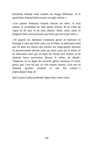 120
troisième Animal avait comme un visage d’homme ; et le
quatrième Animal était comme un aigle volant. »
« Les quatre Animaux avaient chacun six ailes ; et tout
autour et au-dedans ils sont pleins d’yeux. Et ils n’ont de
repos ni de jour ni de nuit, disant : Saint, saint, saint, le
Seigneur Dieu tout-puissant, qui était, qui est et qui vient. »
« Et quand ces Animaux rendaient gloire et honneur et
louange à celui qui était assis sur le trône, et adoraient celui
qui vit dans les siècles des siècles, les vingt-quatre Anciens
se prosternaient devant celui qui était assis sur le trône, et
ils adoraient celui qui vit dans les siècles des siècles, et ils
jetaient leurs couronnes devant le trône, en disant :
“Seigneur, tu es digne de recevoir gloire, honneur et vertu,
parce que c’est toi qui as créé toutes choses, c’est par ta
Volonté qu’elles existent et ont été créées”. »
(Apocalypse chap. 4)
Que la paix la plus profonde règne dans votre cœur.
 