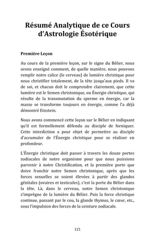 121
Résumé Analytique de ce Cours
d’Astrologie Ésotérique
Première Leçon
Au cours de la première leçon, sur le signe du Bélier, nous
avons enseigné comment, de quelle manière, nous pouvons
remplir notre calice (le cerveau) de lumière christique pour
nous christifier totalement, de la tête jusqu’aux pieds. Il va
de soi, et chacun doit le comprendre clairement, que cette
lumière est le Semen christonique, ou Énergie christique, qui
résulte de la transmutation du sperme en énergie, car la
masse se transforme toujours en énergie, comme l’a déjà
démontré Einstein.
Nous avons commencé cette leçon sur le Bélier en indiquant
qu’il est formellement défendu au disciple de forniquer.
Cette interdiction a pour objet de permettre au disciple
d’accumuler de l’Énergie christique pour se réaliser en
profondeur.
L’Énergie christique doit passer à travers les douze portes
zodiacales de notre organisme pour que nous puissions
parvenir à notre Christification, et la première porte que
doive franchir notre Semen christonique, après que les
forces sexuelles se soient élevées à partir des glandes
génitales (ovaires et testicules), c’est la porte du Bélier dans
la tête. Là, dans le cerveau, notre Semen christonique
s’imprègne de la lumière du Bélier. Puis la force christique
continue, passant par le cou, la glande thymus, le cœur, etc.,
sous l’impulsion des forces de la ceinture zodiacale.
 