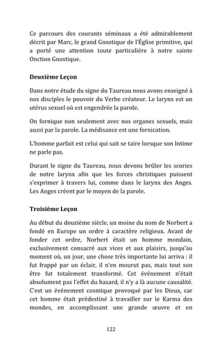 122
Ce parcours des courants séminaux a été admirablement
décrit par Marc, le grand Gnostique de l’Église primitive, qui
a porté une attention toute particulière à notre sainte
Onction Gnostique.
Deuxième Leçon
Dans notre étude du signe du Taureau nous avons enseigné à
nos disciples le pouvoir du Verbe créateur. Le larynx est un
utérus sexuel où est engendrée la parole.
On fornique non seulement avec nos organes sexuels, mais
aussi par la parole. La médisance est une fornication.
L’homme parfait est celui qui sait se taire lorsque son Intime
ne parle pas.
Durant le signe du Taureau, nous devons brûler les scories
de notre larynx afin que les forces christiques puissent
s’exprimer à travers lui, comme dans le larynx des Anges.
Les Anges créent par le moyen de la parole.
Troisième Leçon
Au début du douzième siècle, un moine du nom de Norbert a
fondé en Europe un ordre à caractère religieux. Avant de
fonder cet ordre, Norbert était un homme mondain,
exclusivement consacré aux vices et aux plaisirs, jusqu’au
moment où, un jour, une chose très importante lui arriva : il
fut frappé par un éclair, il n’en mourut pas, mais tout son
être fut totalement transformé. Cet événement n’était
absolument pas l’effet du hasard, il n’y a là aucune causalité.
C’est un événement cosmique provoqué par les Dieux, car
cet homme était prédestiné à travailler sur le Karma des
mondes, en accomplissant une grande œuvre et en
 