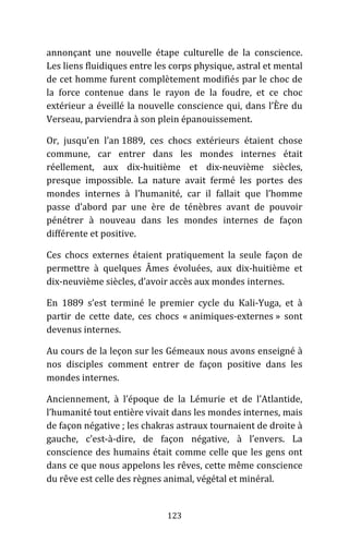 123
annonçant une nouvelle étape culturelle de la conscience.
Les liens fluidiques entre les corps physique, astral et mental
de cet homme furent complètement modifiés par le choc de
la force contenue dans le rayon de la foudre, et ce choc
extérieur a éveillé la nouvelle conscience qui, dans l’Ère du
Verseau, parviendra à son plein épanouissement.
Or, jusqu’en l’an 1889, ces chocs extérieurs étaient chose
commune, car entrer dans les mondes internes était
réellement, aux dix-huitième et dix-neuvième siècles,
presque impossible. La nature avait fermé les portes des
mondes internes à l’humanité, car il fallait que l’homme
passe d’abord par une ère de ténèbres avant de pouvoir
pénétrer à nouveau dans les mondes internes de façon
différente et positive.
Ces chocs externes étaient pratiquement la seule façon de
permettre à quelques Âmes évoluées, aux dix-huitième et
dix-neuvième siècles, d’avoir accès aux mondes internes.
En 1889 s’est terminé le premier cycle du Kali-Yuga, et à
partir de cette date, ces chocs « animiques-externes » sont
devenus internes.
Au cours de la leçon sur les Gémeaux nous avons enseigné à
nos disciples comment entrer de façon positive dans les
mondes internes.
Anciennement, à l’époque de la Lémurie et de l’Atlantide,
l’humanité tout entière vivait dans les mondes internes, mais
de façon négative ; les chakras astraux tournaient de droite à
gauche, c’est-à-dire, de façon négative, à l’envers. La
conscience des humains était comme celle que les gens ont
dans ce que nous appelons les rêves, cette même conscience
du rêve est celle des règnes animal, végétal et minéral.
 