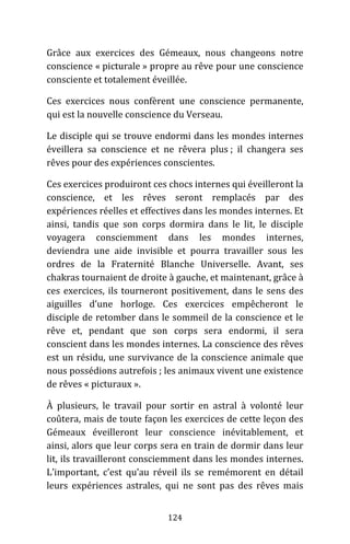 124
Grâce aux exercices des Gémeaux, nous changeons notre
conscience « picturale » propre au rêve pour une conscience
consciente et totalement éveillée.
Ces exercices nous confèrent une conscience permanente,
qui est la nouvelle conscience du Verseau.
Le disciple qui se trouve endormi dans les mondes internes
éveillera sa conscience et ne rêvera plus ; il changera ses
rêves pour des expériences conscientes.
Ces exercices produiront ces chocs internes qui éveilleront la
conscience, et les rêves seront remplacés par des
expériences réelles et effectives dans les mondes internes. Et
ainsi, tandis que son corps dormira dans le lit, le disciple
voyagera consciemment dans les mondes internes,
deviendra une aide invisible et pourra travailler sous les
ordres de la Fraternité Blanche Universelle. Avant, ses
chakras tournaient de droite à gauche, et maintenant, grâce à
ces exercices, ils tourneront positivement, dans le sens des
aiguilles d’une horloge. Ces exercices empêcheront le
disciple de retomber dans le sommeil de la conscience et le
rêve et, pendant que son corps sera endormi, il sera
conscient dans les mondes internes. La conscience des rêves
est un résidu, une survivance de la conscience animale que
nous possédions autrefois ; les animaux vivent une existence
de rêves « picturaux ».
À plusieurs, le travail pour sortir en astral à volonté leur
coûtera, mais de toute façon les exercices de cette leçon des
Gémeaux éveilleront leur conscience inévitablement, et
ainsi, alors que leur corps sera en train de dormir dans leur
lit, ils travailleront consciemment dans les mondes internes.
L’important, c’est qu’au réveil ils se remémorent en détail
leurs expériences astrales, qui ne sont pas des rêves mais
 