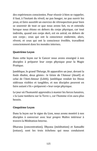 125
des expériences conscientes. Pour réussir à bien se rappeler,
il faut, à l’instant du réveil, ne pas bouger, ne pas ouvrir les
yeux, et faire aussitôt un exercice de rétrospection pour bien
se souvenir de tout ce que nous avons fait, vu et entendu
lorsque nous étions en dehors du corps physique, car tout
individu, quand son corps dort, est en astral, en dehors de
son corps ; ceux qui ont la conscience endormie, alors,
rêvent, et ceux qui ont la conscience éveillée, travaillent
consciemment dans les mondes internes.
Quatrième Leçon
Dans cette leçon sur le Cancer nous avons enseigné à nos
disciples à préparer leur corps physique pour la Magie
Pratique.
Jamblique, le grand Théurge, fit apparaître un jour, devant la
foule ébahie, deux génies : le Génie de l’Amour (Anaël) et
celui de l’Anti-Amour (Lilith). Jamblique rendait les Dieux
sidéraux visibles et tangibles, et nos disciples peuvent en
faire autant s’ils « préparent » leur corps physique.
Le jour où l’humanité apprendra à manier les forces lunaires,
« la Lune tombera sur la Terre », car l’homme n’en aura plus
besoin.
Cinquième Leçon
Dans la leçon sur le signe du Lion, nous avons montré à nos
disciples à converser avec leur propre Maître intérieur à
travers la Méditation Interne.
Dharana (concentration), Dhyana (méditation) et Samadhi
(extase), sont les trois échelons qui nous conduisent
 