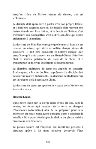 126
jusqu’au trône du Maître interne de chacun, qui est
« l’Intime ».
Le disciple doit apprendre à parler avec son propre Intime,
et il doit être exigeant avec lui. Le disciple doit recevoir son
instruction de son Être Intime, et le devoir de l’Intime, c’est
d’instruire son Bodhisattva, c’est-à-dire, son Âme qui aspire
ardemment à la lumière.
La doctrine de Shin-Sien enseigne que le mental humain est
comme un miroir, qui attire et reflète chaque atome de
poussière ; il doit être épousseté et nettoyé chaque jour,
jusqu’à ce qu’il soit converti en un Mental-Christ. Shin-Sien
était le sixième patriarche du nord de la Chine, et il
transmettait la doctrine ésotérique de Bodhidharma.
La chambre intérieure du cœur est appelée en sanscrit :
Brahmapura, « la cité du Dieu suprême ». Le disciple doit
devenir un maître du Samadhi. La doctrine de Bodhidharma
est la religion de la Sagesse, en Chine.
La doctrine du cœur est appelée le « sceau de la Vérité » ou
le « vrai sceau ».
Sixième Leçon
Dans notre leçon sur la Vierge nous avons dit que, dans le
ventre, les forces qui montent de la terre se chargent
d’hormones (adrénaline) afin de se préparer pour leur
ascension au cœur. Nous avons enseigné aussi à vocaliser la
voyelle « OU » pour développer le chakra du plexus solaire
ou cerveau des émotions.
Le plexus solaire est l’antenne qui reçoit les pensées à
distance, grâce à lui nous pouvons percevoir l’état
 