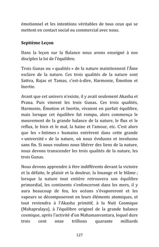 127
émotionnel et les intentions véritables de tous ceux qui se
mettent en contact social ou commercial avec nous.
Septième Leçon
Dans la leçon sur la Balance nous avons enseigné à nos
disciples la loi de l’équilibre.
Trois Gunas ou « qualités » de la nature maintiennent l’Âme
esclave de la nature. Ces trois qualités de la nature sont
Sattva, Rajas et Tamas, c’est-à-dire, Harmonie, Émotion et
Inertie.
Avant que cet univers n’existe, il y avait seulement Akasha et
Prana. Puis vinrent les trois Gunas. Ces trois qualités,
Harmonie, Émotion et Inertie, vivaient en parfait équilibre,
mais lorsque cet équilibre fut rompu, alors commença le
mouvement de la grande balance de la nature, le flux et le
reflux, le bien et le mal, la haine et l’amour, etc. C’est alors
que les « Intimes » humains entrèrent dans cette grande
« université » de la nature, où nous évoluons et involuons
sans fin. Si nous voulons nous libérer des liens de la nature,
nous devons transcender les trois qualités de la nature, les
trois Gunas.
Nous devons apprendre à être indifférents devant la victoire
et la défaite, le plaisir et la douleur, la louange et le blâme ;
lorsque la nature tout entière retrouvera son équilibre
primordial, les continents s’enfonceront dans les mers, il y
aura beaucoup de feu, les océans s’évaporeront et les
vapeurs se décomposeront en leurs éléments atomiques, et
tout reviendra à l’Akasha primitif, à la Nuit Cosmique
(Mahapralaya), à l’équilibre originel de la grande balance
cosmique, après l’activité d’un Mahamanvantara, lequel dure
trois cent onze trillions quarante milliards
 