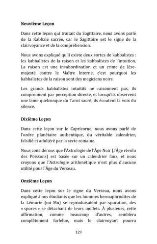 129
Neuvième Leçon
Dans cette leçon qui traitait du Sagittaire, nous avons parlé
de la Kabbale sacrée, car le Sagittaire est le signe de la
clairvoyance et de la compréhension.
Nous avons expliqué qu’il existe deux sortes de kabbalistes :
les kabbalistes de la raison et les kabbalistes de l’intuition.
La raison est une insubordination et un crime de lèse-
majesté contre le Maître Interne, c’est pourquoi les
kabbalistes de la raison sont des magiciens noirs.
Les grands kabbalistes intuitifs ne raisonnent pas, ils
comprennent par perception directe, et lorsqu’ils observent
une lame quelconque du Tarot sacré, ils écoutent la voix du
silence.
Dixième Leçon
Dans cette leçon sur le Capricorne, nous avons parlé de
l’ordre planétaire authentique, du véritable calendrier,
falsifié et adultéré par la secte romaine.
Nous considérons que l’Astrologie de l’Âge Noir (l’Âge révolu
des Poissons) est basée sur un calendrier faux, et nous
croyons que l’Astrologie arithmétique n’est plus d’aucune
utilité pour l’Âge du Verseau.
Onzième Leçon
Dans cette leçon sur le signe du Verseau, nous avons
expliqué à nos étudiants que les hommes hermaphrodites de
la Lémurie (ou Mu) se reproduisaient par sporation, des
« spores » se détachant de leurs mollets. À plusieurs, cette
affirmation, comme beaucoup d’autres, semblera
complètement farfelue, mais le clairvoyant pourra
 