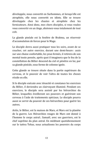 13
développée, nous convertit en Surhommes, et lorsqu’elle est
atrophiée, elle nous convertit en idiots. Elle se trouve
développée chez les chastes et atrophiée chez les
fornicateurs. Ainsi donc, mes chers disciples, si vous voulez
vous convertir en un Ange, abstenez-vous totalement de tout
coït.
La glande pinéale est la fenêtre de Brahma, un réservoir
d’accumulation de forces pour le Mage.
Le disciple devra aussi pratiquer tous les soirs, avant de se
coucher, cet autre exercice, durant une demi-heure : assis
sur une chaise confortable, les yeux fermés, il retirera de son
mental toute pensée, après quoi il imaginera que le feu de la
constellation du Bélier descend du ciel et pénètre en lui, par
sa glande pinéale, sous forme de colonne ignée.
Cette glande se trouve située dans la partie supérieure du
cerveau, et le pouvoir de voir l’ultra de toutes les choses
réside en elle.
Si le disciple exécute avec ténacité et constance les exercices
du Bélier, il deviendra un clairvoyant illuminé. Pendant ces
exercices, le disciple sera assisté par les hiérarchies du
Bélier, lesquelles éveilleront ses pouvoirs et guériront son
cerveau à l’aide de traitements spéciaux. Le disciple pourra
aussi se servir du pouvoir de ces hiérarchies pour guérir les
autres.
Ariès, le Bélier, est la maison de Mars, et Mars est la planète
de la guerre. Les Hiérarchies rouges de Mars ont donné à
l’homme le corps astral ; Samaël, avec ses guerriers, est le
chef suprême du plan astral. En méditant quotidiennement
sur le tattva Tehas, nous actualisons les pouvoirs du corps
 