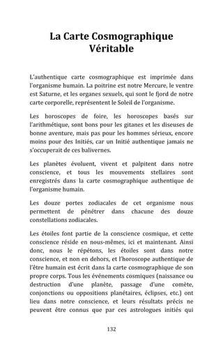 132
La Carte Cosmographique
Véritable
L’authentique carte cosmographique est imprimée dans
l’organisme humain. La poitrine est notre Mercure, le ventre
est Saturne, et les organes sexuels, qui sont le fjord de notre
carte corporelle, représentent le Soleil de l’organisme.
Les horoscopes de foire, les horoscopes basés sur
l’arithmétique, sont bons pour les gitanes et les diseuses de
bonne aventure, mais pas pour les hommes sérieux, encore
moins pour des Initiés, car un Initié authentique jamais ne
s’occuperait de ces balivernes.
Les planètes évoluent, vivent et palpitent dans notre
conscience, et tous les mouvements stellaires sont
enregistrés dans la carte cosmographique authentique de
l’organisme humain.
Les douze portes zodiacales de cet organisme nous
permettent de pénétrer dans chacune des douze
constellations zodiacales.
Les étoiles font partie de la conscience cosmique, et cette
conscience réside en nous-mêmes, ici et maintenant. Ainsi
donc, nous le répétons, les étoiles sont dans notre
conscience, et non en dehors, et l’horoscope authentique de
l’être humain est écrit dans la carte cosmographique de son
propre corps. Tous les événements cosmiques (naissance ou
destruction d’une planète, passage d’une comète,
conjonctions ou oppositions planétaires, éclipses, etc.) ont
lieu dans notre conscience, et leurs résultats précis ne
peuvent être connus que par ces astrologues initiés qui
 