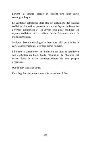 133
parlent la langue sacrée et savent lire leur carte
cosmographique.
Le véritable astrologue doit être un alchimiste des rayons
stellaires. Sinon il ne pourrait en aucune façon combiner les
diverses substances et les divers sels pour modifier les
rayons stellaires et cristalliser des événements dans le
monde physique.
Seul peut être un astrologue authentique celui qui sait lire la
carte cosmographique de l’organisme humain.
L’homme a commencé son évolution en Lion et terminera
son évolution en Lion. Toute l’évolution de l’homme est
écrite dans la carte cosmographique de son propre
organisme.
Que la paix soit avec vous.
C’est la grâce que je vous souhaite, mes chers frères.
 