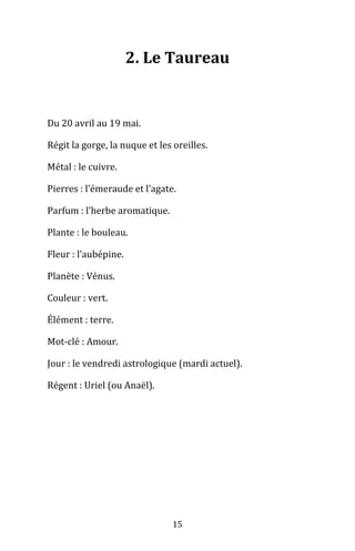 15
2. Le Taureau
Du 20 avril au 19 mai.
Régit la gorge, la nuque et les oreilles.
Métal : le cuivre.
Pierres : l’émeraude et l’agate.
Parfum : l’herbe aromatique.
Plante : le bouleau.
Fleur : l’aubépine.
Planète : Vénus.
Couleur : vert.
Élément : terre.
Mot-clé : Amour.
Jour : le vendredi astrologique (mardi actuel).
Régent : Uriel (ou Anaël).
 