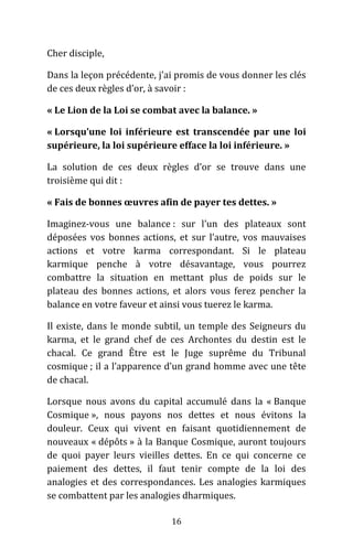 16
Cher disciple,
Dans la leçon précédente, j’ai promis de vous donner les clés
de ces deux règles d’or, à savoir :
« Le Lion de la Loi se combat avec la balance. »
« Lorsqu’une loi inférieure est transcendée par une loi
supérieure, la loi supérieure efface la loi inférieure. »
La solution de ces deux règles d’or se trouve dans une
troisième qui dit :
« Fais de bonnes œuvres afin de payer tes dettes. »
Imaginez-vous une balance : sur l’un des plateaux sont
déposées vos bonnes actions, et sur l’autre, vos mauvaises
actions et votre karma correspondant. Si le plateau
karmique penche à votre désavantage, vous pourrez
combattre la situation en mettant plus de poids sur le
plateau des bonnes actions, et alors vous ferez pencher la
balance en votre faveur et ainsi vous tuerez le karma.
Il existe, dans le monde subtil, un temple des Seigneurs du
karma, et le grand chef de ces Archontes du destin est le
chacal. Ce grand Être est le Juge suprême du Tribunal
cosmique ; il a l’apparence d’un grand homme avec une tête
de chacal.
Lorsque nous avons du capital accumulé dans la « Banque
Cosmique », nous payons nos dettes et nous évitons la
douleur. Ceux qui vivent en faisant quotidiennement de
nouveaux « dépôts » à la Banque Cosmique, auront toujours
de quoi payer leurs vieilles dettes. En ce qui concerne ce
paiement des dettes, il faut tenir compte de la loi des
analogies et des correspondances. Les analogies karmiques
se combattent par les analogies dharmiques.
 