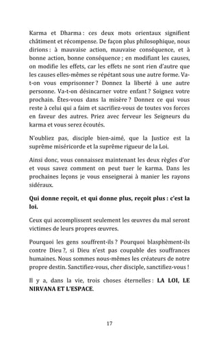 17
Karma et Dharma : ces deux mots orientaux signifient
châtiment et récompense. De façon plus philosophique, nous
dirions : à mauvaise action, mauvaise conséquence, et à
bonne action, bonne conséquence ; en modifiant les causes,
on modifie les effets, car les effets ne sont rien d’autre que
les causes elles-mêmes se répétant sous une autre forme. Va-
t-on vous emprisonner ? Donnez la liberté à une autre
personne. Va-t-on désincarner votre enfant ? Soignez votre
prochain. Êtes-vous dans la misère ? Donnez ce qui vous
reste à celui qui a faim et sacrifiez-vous de toutes vos forces
en faveur des autres. Priez avec ferveur les Seigneurs du
karma et vous serez écoutés.
N’oubliez pas, disciple bien-aimé, que la Justice est la
suprême miséricorde et la suprême rigueur de la Loi.
Ainsi donc, vous connaissez maintenant les deux règles d’or
et vous savez comment on peut tuer le karma. Dans les
prochaines leçons je vous enseignerai à manier les rayons
sidéraux.
Qui donne reçoit, et qui donne plus, reçoit plus : c’est la
loi.
Ceux qui accomplissent seulement les œuvres du mal seront
victimes de leurs propres œuvres.
Pourquoi les gens souffrent-ils ? Pourquoi blasphèment-ils
contre Dieu ?, si Dieu n’est pas coupable des souffrances
humaines. Nous sommes nous-mêmes les créateurs de notre
propre destin. Sanctifiez-vous, cher disciple, sanctifiez-vous !
Il y a, dans la vie, trois choses éternelles : LA LOI, LE
NIRVANA ET L’ESPACE.
 