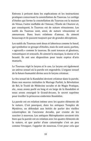 18
Entrons à présent dans les explications et les instructions
pratiques concernant la constellation du Taureau. Le cortège
d’étoiles qui forme la constellation du Taureau est la maison
de Vénus, l’astre ineffable de l’Amour, l’Étoile de l’Aurore et,
par conséquent, le Taureau est de nature vénusienne. Les
natifs du Taureau sont, ainsi, de nature vénusienne et
amoureuse. Dans leurs relations d’amour, ils aiment
beaucoup et ils passent toujours par de grandes déceptions.
Les natifs du Taureau sont doux et laborieux comme le bœuf,
qui symbolise ce groupe d’étoiles, mais ils sont aussi, parfois,
« agressifs » comme le taureau. Ils sont tenaces et gloutons,
romantiques et sensuels. Ils aiment la musique, la danse et la
beauté. Ils ont une disposition pour toute espèce d’arts
manuels.
Le Taureau régit le larynx et le cou. Le larynx est également
un utérus sexuel où la parole est engendrée. L’organe sexuel
de la future humanité divine sera le larynx créateur.
Le feu sexuel de la Kundalini devient créateur dans la parole.
Dans nos œuvres intitulées le Mariage Parfait, la Révolution
de Bel, le Traité de Médecine occulte et de Magie Pratique,
etc., nous avons parlé en long et en large de la Kundalini et
nous avons enseigné le Grand-Arcane, le secret suprême
pour éveiller la princesse endormie Kundalini.
La parole est en relation intime avec les quatre éléments de
la nature. C’est pourquoi, dans les antiques Temples de
Mystères, on défendait aux Initiés de parler des vieilles
catastrophes de l’ancienne Arcadie, par crainte de les
susciter à nouveau. Les antiques Hiérophantes savaient très
bien que la parole est en relation avec les quatre éléments de
la nature, et que parler d’une catastrophe c’est un peu
comme l’évoquer, l’appeler de nouveau. C’est pour cela que
 
