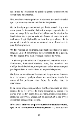 19
les Initiés de l’Antiquité ne parlaient jamais publiquement
des anciens cataclysmes.
Une parole dure nous poursuit et retombe plus tard sur celui
qui l’a prononcée, comme une foudre vengeresse.
On ne fornique pas seulement par l’acte sexuel : il y a un
autre genre de fornication, la fornication par la parole. Car le
mauvais usage de la parole est bel et bien une fornication. La
fornication par la parole crée des larves et toute sorte de
malheurs. Il est déplorable de voir les gens abuser de la
parole et remplir le monde de douleur. La médisance est le
pire des blasphèmes.
On doit réaliser, en soi-même, la perfection de la parole et du
langage. On doit comprendre la responsabilité de la parole.
On doit apprendre à manier l’organe sexuel du Verbe.
Tu ne sens pas la nécessité d’apprendre à manier le Verbe ?
Écoute-moi, bien-aimé disciple, nous, les membres du
Collège Sacré des Initiés, nous pouvons créer n’importe quoi
par la pensée et le matérialiser au moyen de la parole.
Garde-toi de mentionner les noms et les prénoms. Lorsque
tu as à raconter quelque chose, ne mentionne jamais les
noms ni les prénoms, pour éviter de tomber dans la
médisance.
Si tu es un philosophe, combats les théories, mais ne parle
jamais de la vie privée de leurs concepteurs. Lorsque tu
parles d’un leader, parle de sa doctrine, mais ne mentionne
jamais sa vie privée. Chacun est ce qu’il est, et la vie privée
des autres ne regarde personne.
Il est aussi mauvais de parler quand on devrait se taire,
que de se taire quand on devrait parler. Il y a des fois où
 