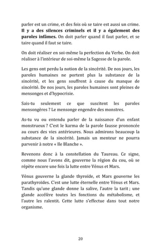 20
parler est un crime, et des fois où se taire est aussi un crime.
Il y a des silences criminels et il y a également des
paroles infâmes. On doit parler quand il faut parler, et se
taire quand il faut se taire.
On doit réaliser en soi-même la perfection du Verbe. On doit
réaliser à l’intérieur de soi-même la Sagesse de la parole.
Les gens ont perdu la notion de la sincérité. De nos jours, les
paroles humaines ne portent plus la substance de la
sincérité, et les gens souffrent à cause du manque de
sincérité. De nos jours, les paroles humaines sont pleines de
mensonges et d’hypocrisie.
Sais-tu seulement ce que suscitent les paroles
mensongères ? Le mensonge engendre des monstres.
As-tu vu ou entendu parler de la naissance d’un enfant
monstrueux ? C’est le karma de la parole fausse prononcée
au cours des vies antérieures. Nous admirons beaucoup la
substance de la sincérité. Jamais un menteur ne pourra
parvenir à notre « Ile Blanche ».
Revenons donc à la constellation du Taureau. Ce signe,
comme nous l’avons dit, gouverne la région du cou, où se
répète encore une fois la lutte entre Vénus et Mars.
Vénus gouverne la glande thyroïde, et Mars gouverne les
parathyroïdes. C’est une lutte éternelle entre Vénus et Mars.
Tandis qu’une glande donne la salive, l’autre la tarit ; une
glande accélère toutes les fonctions du métabolisme, et
l’autre les ralentit. Cette lutte s’effectue dans tout notre
organisme.
 