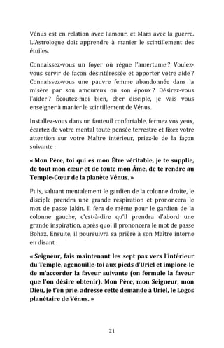 21
Vénus est en relation avec l’amour, et Mars avec la guerre.
L’Astrologue doit apprendre à manier le scintillement des
étoiles.
Connaissez-vous un foyer où règne l’amertume ? Voulez-
vous servir de façon désintéressée et apporter votre aide ?
Connaissez-vous une pauvre femme abandonnée dans la
misère par son amoureux ou son époux ? Désirez-vous
l’aider ? Écoutez-moi bien, cher disciple, je vais vous
enseigner à manier le scintillement de Vénus.
Installez-vous dans un fauteuil confortable, fermez vos yeux,
écartez de votre mental toute pensée terrestre et fixez votre
attention sur votre Maître intérieur, priez-le de la façon
suivante :
« Mon Père, toi qui es mon Être véritable, je te supplie,
de tout mon cœur et de toute mon Âme, de te rendre au
Temple-Cœur de la planète Vénus. »
Puis, saluant mentalement le gardien de la colonne droite, le
disciple prendra une grande respiration et prononcera le
mot de passe Jakin. Il fera de même pour le gardien de la
colonne gauche, c’est-à-dire qu’il prendra d’abord une
grande inspiration, après quoi il prononcera le mot de passe
Bohaz. Ensuite, il poursuivra sa prière à son Maître interne
en disant :
« Seigneur, fais maintenant les sept pas vers l’intérieur
du Temple, agenouille-toi aux pieds d’Uriel et implore-le
de m’accorder la faveur suivante (on formule la faveur
que l’on désire obtenir). Mon Père, mon Seigneur, mon
Dieu, je t’en prie, adresse cette demande à Uriel, le Logos
planétaire de Vénus. »
 