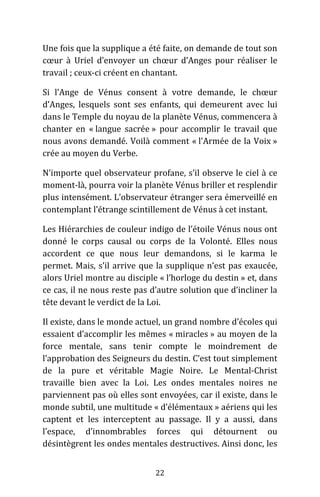 22
Une fois que la supplique a été faite, on demande de tout son
cœur à Uriel d’envoyer un chœur d’Anges pour réaliser le
travail ; ceux-ci créent en chantant.
Si l’Ange de Vénus consent à votre demande, le chœur
d’Anges, lesquels sont ses enfants, qui demeurent avec lui
dans le Temple du noyau de la planète Vénus, commencera à
chanter en « langue sacrée » pour accomplir le travail que
nous avons demandé. Voilà comment « l’Armée de la Voix »
crée au moyen du Verbe.
N’importe quel observateur profane, s’il observe le ciel à ce
moment-là, pourra voir la planète Vénus briller et resplendir
plus intensément. L’observateur étranger sera émerveillé en
contemplant l’étrange scintillement de Vénus à cet instant.
Les Hiérarchies de couleur indigo de l’étoile Vénus nous ont
donné le corps causal ou corps de la Volonté. Elles nous
accordent ce que nous leur demandons, si le karma le
permet. Mais, s’il arrive que la supplique n’est pas exaucée,
alors Uriel montre au disciple « l’horloge du destin » et, dans
ce cas, il ne nous reste pas d’autre solution que d’incliner la
tête devant le verdict de la Loi.
Il existe, dans le monde actuel, un grand nombre d’écoles qui
essaient d’accomplir les mêmes « miracles » au moyen de la
force mentale, sans tenir compte le moindrement de
l’approbation des Seigneurs du destin. C’est tout simplement
de la pure et véritable Magie Noire. Le Mental-Christ
travaille bien avec la Loi. Les ondes mentales noires ne
parviennent pas où elles sont envoyées, car il existe, dans le
monde subtil, une multitude « d’élémentaux » aériens qui les
captent et les interceptent au passage. Il y a aussi, dans
l’espace, d’innombrables forces qui détournent ou
désintègrent les ondes mentales destructives. Ainsi donc, les
 