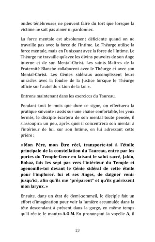 23
ondes ténébreuses ne peuvent faire du tort que lorsque la
victime ne sait pas aimer ni pardonner.
La force mentale est absolument déficiente quand on ne
travaille pas avec la force de l’Intime. Le Théurge utilise la
force mentale, mais en l’unissant avec la force de l’Intime. Le
Théurge ne travaille qu’avec les divins pouvoirs de son Ange
interne et de son Mental-Christ. Les saints Maîtres de la
Fraternité Blanche collaborent avec le Théurge et avec son
Mental-Christ. Les Génies sidéraux accomplissent leurs
miracles avec la foudre de la Justice lorsque le Théurge
officie sur l’autel du « Lion de la Loi ».
Entrons maintenant dans les exercices du Taureau.
Pendant tout le mois que dure ce signe, on effectuera la
pratique suivante : assis sur une chaise confortable, les yeux
fermés, le disciple écartera de son mental toute pensée, il
s’assoupira un peu, après quoi il concentrera son mental à
l’intérieur de lui, sur son Intime, en lui adressant cette
prière :
« Mon Père, mon Être réel, transporte-toi à l’étoile
principale de la constellation du Taureau, entre par les
portes du Temple-Cœur en faisant le salut sacré, Jakin,
Bohaz, fais les sept pas vers l’intérieur du Temple et
agenouille-toi devant le Génie sidéral de cette étoile
pour l’implorer, lui et ses Anges, de daigner venir
jusqu’ici, afin qu’ils me “préparent” et qu’ils guérissent
mon larynx. »
Ensuite, dans un état de demi-sommeil, le disciple fait un
effort d’imagination pour voir la lumière accumulée dans la
tête descendant à présent dans la gorge, en même temps
qu’il récite le mantra A.O.M. En prononçant la voyelle A, il
 