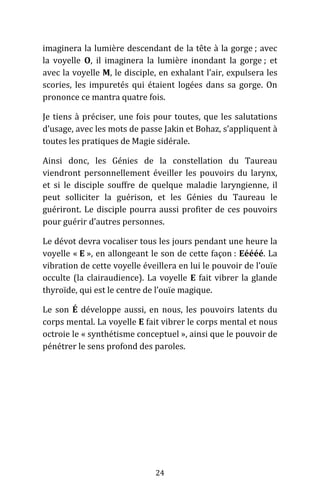 24
imaginera la lumière descendant de la tête à la gorge ; avec
la voyelle O, il imaginera la lumière inondant la gorge ; et
avec la voyelle M, le disciple, en exhalant l’air, expulsera les
scories, les impuretés qui étaient logées dans sa gorge. On
prononce ce mantra quatre fois.
Je tiens à préciser, une fois pour toutes, que les salutations
d’usage, avec les mots de passe Jakin et Bohaz, s’appliquent à
toutes les pratiques de Magie sidérale.
Ainsi donc, les Génies de la constellation du Taureau
viendront personnellement éveiller les pouvoirs du larynx,
et si le disciple souffre de quelque maladie laryngienne, il
peut solliciter la guérison, et les Génies du Taureau le
guériront. Le disciple pourra aussi profiter de ces pouvoirs
pour guérir d’autres personnes.
Le dévot devra vocaliser tous les jours pendant une heure la
voyelle « E », en allongeant le son de cette façon : Eéééé. La
vibration de cette voyelle éveillera en lui le pouvoir de l’ouïe
occulte (la clairaudience). La voyelle E fait vibrer la glande
thyroïde, qui est le centre de l’ouïe magique.
Le son É développe aussi, en nous, les pouvoirs latents du
corps mental. La voyelle E fait vibrer le corps mental et nous
octroie le « synthétisme conceptuel », ainsi que le pouvoir de
pénétrer le sens profond des paroles.
 