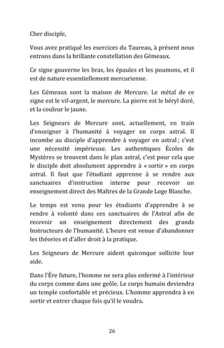 26
Cher disciple,
Vous avez pratiqué les exercices du Taureau, à présent nous
entrons dans la brillante constellation des Gémeaux.
Ce signe gouverne les bras, les épaules et les poumons, et il
est de nature essentiellement mercurienne.
Les Gémeaux sont la maison de Mercure. Le métal de ce
signe est le vif-argent, le mercure. La pierre est le béryl doré,
et la couleur le jaune.
Les Seigneurs de Mercure sont, actuellement, en train
d’enseigner à l’humanité à voyager en corps astral. Il
incombe au disciple d’apprendre à voyager en astral ; c’est
une nécessité impérieuse. Les authentiques Écoles de
Mystères se trouvent dans le plan astral, c’est pour cela que
le disciple doit absolument apprendre à « sortir » en corps
astral. Il faut que l’étudiant apprenne à se rendre aux
sanctuaires d’instruction interne pour recevoir un
enseignement direct des Maîtres de la Grande Loge Blanche.
Le temps est venu pour les étudiants d’apprendre à se
rendre à volonté dans ces sanctuaires de l’Astral afin de
recevoir un enseignement directement des grands
Instructeurs de l’humanité. L’heure est venue d’abandonner
les théories et d’aller droit à la pratique.
Les Seigneurs de Mercure aident quiconque sollicite leur
aide.
Dans l’Ère future, l’homme ne sera plus enfermé à l’intérieur
du corps comme dans une geôle. Le corps humain deviendra
un temple confortable et précieux. L’homme apprendra à en
sortir et entrer chaque fois qu’il le voudra.
 