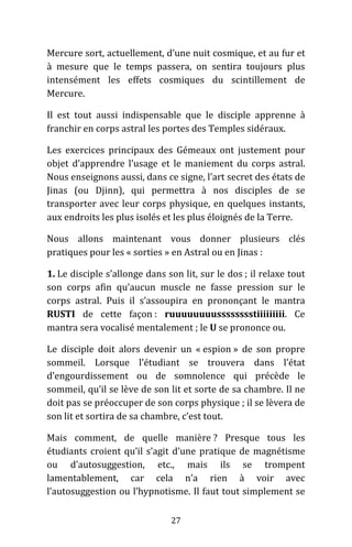 27
Mercure sort, actuellement, d’une nuit cosmique, et au fur et
à mesure que le temps passera, on sentira toujours plus
intensément les effets cosmiques du scintillement de
Mercure.
Il est tout aussi indispensable que le disciple apprenne à
franchir en corps astral les portes des Temples sidéraux.
Les exercices principaux des Gémeaux ont justement pour
objet d’apprendre l’usage et le maniement du corps astral.
Nous enseignons aussi, dans ce signe, l’art secret des états de
Jinas (ou Djinn), qui permettra à nos disciples de se
transporter avec leur corps physique, en quelques instants,
aux endroits les plus isolés et les plus éloignés de la Terre.
Nous allons maintenant vous donner plusieurs clés
pratiques pour les « sorties » en Astral ou en Jinas :
1. Le disciple s’allonge dans son lit, sur le dos ; il relaxe tout
son corps afin qu’aucun muscle ne fasse pression sur le
corps astral. Puis il s’assoupira en prononçant le mantra
RUSTI de cette façon : ruuuuuuuusssssssstiiiiiiiii. Ce
mantra sera vocalisé mentalement ; le U se prononce ou.
Le disciple doit alors devenir un « espion » de son propre
sommeil. Lorsque l’étudiant se trouvera dans l’état
d’engourdissement ou de somnolence qui précède le
sommeil, qu’il se lève de son lit et sorte de sa chambre. Il ne
doit pas se préoccuper de son corps physique ; il se lèvera de
son lit et sortira de sa chambre, c’est tout.
Mais comment, de quelle manière ? Presque tous les
étudiants croient qu’il s’agit d’une pratique de magnétisme
ou d’autosuggestion, etc., mais ils se trompent
lamentablement, car cela n’a rien à voir avec
l’autosuggestion ou l’hypnotisme. Il faut tout simplement se
 