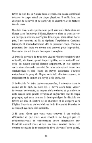 28
lever de son lit, la Nature fera le reste, elle saura comment
séparer le corps astral du corps physique. Il suffit donc au
disciple de se lever et de sortir de sa chambre, et la Nature
fera le reste.
Une fois levé, le disciple fera un petit saut dans l’intention de
flotter dans l’espace ; s’il flotte, il pourra alors se transporter
en quelques secondes à l’Église Gnostique. Mais s’il ne flotte
pas, il se remettra au lit et répétera l’expérience. Certains
triomphent immédiatement, dès le premier coup, d’autres
prennent des mois ou même des années pour apprendre.
Mais celui qui est tenace finira par triompher.
2. Dans le cerveau de tout être vivant résonne toujours une
note-clé, de façon quasi imperceptible, cette note-clé est
celle du Rayon auquel chacun appartient, et elle semble
sortir des cellules du cervelet. Certains entendront le son des
chalumeaux et des flûtes du Rayon égyptien ; d’autres
entendront le gong du Rayon oriental ; d’autres encore, le
rugissement de la mer, du Rayon de la Lune, etc.
Si le disciple fait taire toutes ses pensées, il entendra, dans le
calme de la nuit, sa note-clé, il devra alors faire vibrer
fortement cette note, au moyen de la volonté, et quand cette
note sera si forte qu’elle envahira et engourdira tout le corps
physique, qui sera comme à demi-paralysé, le disciple se
lèvera de son lit, sortira de sa chambre et se dirigera vers
l’Église Gnostique où les Maîtres de la Fraternité Blanche le
recevront avec une joie indicible.
3. Si vous rêvez que vous vous trouvez à un endroit
déterminé et que vous vous réveillez, ne bougez pas et
rendormez-vous en concentrant votre imagination sur
l’endroit auquel vous rêviez, en vous sentant là-bas, et
comme essayant de reprendre le rêve où vous l’avez quitté,
 