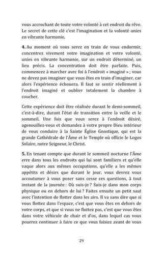 29
vous accrochant de toute votre volonté à cet endroit du rêve.
Le secret de cette clé c’est l’imagination et la volonté unies
en vibrante harmonie.
4. Au moment où vous serez en train de vous endormir,
concentrez vivement votre imagination et votre volonté,
unies en vibrante harmonie, sur un endroit déterminé, un
lieu précis. La concentration doit être parfaite. Puis,
commencez à marcher avec foi à l’endroit « imaginé » ; vous
ne devez pas imaginer que vous êtes en train d’imaginer, car
alors l’expérience échouera. Il faut se sentir réellement à
l’endroit imaginé et oublier totalement la chambre à
coucher.
Cette expérience doit être réalisée durant le demi-sommeil,
c’est-à-dire, durant l’état de transition entre la veille et le
sommeil. Une fois que vous serez à l’endroit désiré,
agenouillez-vous et demandez à votre propre Dieu intérieur
de vous conduire à la Sainte Église Gnostique, qui est la
grande Cathédrale de l’Âme et le Temple où officie le Logos
Solaire, notre Seigneur, le Christ.
5. En tenant compte que durant le sommeil nocturne l’Âme
erre dans tous les endroits qui lui sont familiers et qu’elle
vaque alors aux mêmes occupations, qu’elle a les mêmes
appétits et désirs que durant le jour, vous devrez vous
accoutumer à vous poser sans cesse ces questions, à tout
instant de la journée : Où suis-je ? Suis-je dans mon corps
physique ou en dehors de lui ? Faites ensuite un petit saut
avec l’intention de flotter dans les airs. Il va sans dire que si
vous flottez dans l’espace, c’est que vous êtes en dehors de
votre corps, et que si vous ne flottez pas, c’est que vous êtes
dans votre véhicule de chair et d’os, dans lequel cas vous
pourrez continuer à faire ce que vous faisiez avant de vous
 