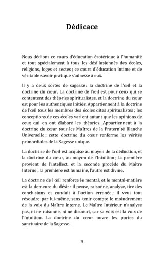 3
Dédicace
Nous dédions ce cours d’éducation ésotérique à l’humanité
et tout spécialement à tous les désillusionnés des écoles,
religions, loges et sectes ; ce cours d’éducation intime et de
véritable savoir pratique s’adresse à eux.
Il y a deux sortes de sagesse : la doctrine de l’œil et la
doctrine du cœur. La doctrine de l’œil est pour ceux qui se
contentent des théories spiritualistes, et la doctrine du cœur
est pour les authentiques Initiés. Appartiennent à la doctrine
de l’œil tous les membres des écoles dites spiritualistes ; les
conceptions de ces écoles varient autant que les opinions de
ceux qui en ont élaboré les théories. Appartiennent à la
doctrine du cœur tous les Maîtres de la Fraternité Blanche
Universelle ; cette doctrine du cœur renferme les vérités
primordiales de la Sagesse unique.
La doctrine de l’œil est acquise au moyen de la déduction, et
la doctrine du cœur, au moyen de l’Intuition ; la première
provient de l’intellect, et la seconde procède du Maître
Interne ; la première est humaine, l’autre est divine.
La doctrine de l’œil renforce le mental, et le mental-matière
est la demeure du désir : il pense, raisonne, analyse, tire des
conclusions et conduit à l’action erronée ; il veut tout
résoudre par lui-même, sans tenir compte le moindrement
de la voix du Maître Interne. Le Maître Intérieur n’analyse
pas, ni ne raisonne, ni ne discourt, car sa voix est la voix de
l’Intuition. La doctrine du cœur ouvre les portes du
sanctuaire de la Sagesse.
 