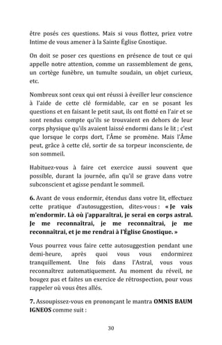 30
être posés ces questions. Mais si vous flottez, priez votre
Intime de vous amener à la Sainte Église Gnostique.
On doit se poser ces questions en présence de tout ce qui
appelle notre attention, comme un rassemblement de gens,
un cortège funèbre, un tumulte soudain, un objet curieux,
etc.
Nombreux sont ceux qui ont réussi à éveiller leur conscience
à l’aide de cette clé formidable, car en se posant les
questions et en faisant le petit saut, ils ont flotté en l’air et se
sont rendus compte qu’ils se trouvaient en dehors de leur
corps physique qu’ils avaient laissé endormi dans le lit ; c’est
que lorsque le corps dort, l’Âme se promène. Mais l’Âme
peut, grâce à cette clé, sortir de sa torpeur inconsciente, de
son sommeil.
Habituez-vous à faire cet exercice aussi souvent que
possible, durant la journée, afin qu’il se grave dans votre
subconscient et agisse pendant le sommeil.
6. Avant de vous endormir, étendus dans votre lit, effectuez
cette pratique d’autosuggestion, dites-vous : « Je vais
m’endormir. Là où j’apparaîtrai, je serai en corps astral.
Je me reconnaîtrai, je me reconnaîtrai, je me
reconnaîtrai, et je me rendrai à l’Église Gnostique. »
Vous pourrez vous faire cette autosuggestion pendant une
demi-heure, après quoi vous vous endormirez
tranquillement. Une fois dans l’Astral, vous vous
reconnaîtrez automatiquement. Au moment du réveil, ne
bougez pas et faites un exercice de rétrospection, pour vous
rappeler où vous êtes allés.
7. Assoupissez-vous en prononçant le mantra OMNIS BAUM
IGNEOS comme suit :
 