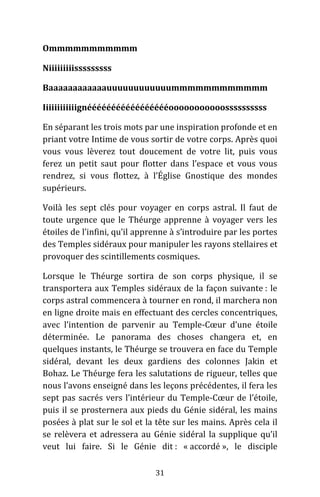 31
Ommmmmmmmmmm
Niiiiiiiiisssssssss
Baaaaaaaaaaaauuuuuuuuuuuummmmmmmmmmmm
Iiiiiiiiiiiignéééééééééééééééééooooooooooossssssssss
En séparant les trois mots par une inspiration profonde et en
priant votre Intime de vous sortir de votre corps. Après quoi
vous vous lèverez tout doucement de votre lit, puis vous
ferez un petit saut pour flotter dans l’espace et vous vous
rendrez, si vous flottez, à l’Église Gnostique des mondes
supérieurs.
Voilà les sept clés pour voyager en corps astral. Il faut de
toute urgence que le Théurge apprenne à voyager vers les
étoiles de l’infini, qu’il apprenne à s’introduire par les portes
des Temples sidéraux pour manipuler les rayons stellaires et
provoquer des scintillements cosmiques.
Lorsque le Théurge sortira de son corps physique, il se
transportera aux Temples sidéraux de la façon suivante : le
corps astral commencera à tourner en rond, il marchera non
en ligne droite mais en effectuant des cercles concentriques,
avec l’intention de parvenir au Temple-Cœur d’une étoile
déterminée. Le panorama des choses changera et, en
quelques instants, le Théurge se trouvera en face du Temple
sidéral, devant les deux gardiens des colonnes Jakin et
Bohaz. Le Théurge fera les salutations de rigueur, telles que
nous l’avons enseigné dans les leçons précédentes, il fera les
sept pas sacrés vers l’intérieur du Temple-Cœur de l’étoile,
puis il se prosternera aux pieds du Génie sidéral, les mains
posées à plat sur le sol et la tête sur les mains. Après cela il
se relèvera et adressera au Génie sidéral la supplique qu’il
veut lui faire. Si le Génie dit : « accordé », le disciple
 