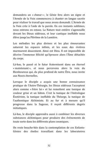 32
demandera un « chœur » ; le Génie fera alors un signe et
l’Armée de la Voix commencera à chanter en langue sacrée
pour réaliser le travail que nous avons demandé. L’Armée de
la Voix crée à l’aide de la parole. En ces instants sublimes,
nous entrons en extase. La Nature tout entière s’agenouille
devant les Dieux sidéraux, et leur cantique ineffable nous
élève jusqu’au Plérôme de la Lumière.
Les mélodies les plus divines et les plus émouvantes
saturent les espaces infinis, et les eaux des rivières
murmurent doucement. Ainsi est Dieu. Il est impossible de
décrire l’immense félicité qu’éprouve alors l’Âme détachée
du corps.
Là-bas, le passé et le futur fraternisent dans un éternel
« maintenant », et nous percevons alors la voix du
Bienheureux qui, du plus profond de notre Être, nous invite
aux Noces éternelles.
Lorsque le disciple a acquis une bonne connaissance
pratique de l’Astro-Théurgie, les Dieux sidéraux l’acceptent
alors comme « frère lai » et lui remettent une tunique de
couleur grise et un bâton. C’est la tunique de l’Astrologue
Ésotériste, la tunique ineffable du Théurge, la tunique de
l’authentique Alchimiste. Et au fur et à mesure qu’il
progresse dans la Sagesse, il reçoit différents degrés
initiatiques.
Là-bas, le disciple apprendra aussi à combiner les diverses
substances alchimiques pour produire des événements de
toute sorte dans les différents plans cosmiques.
On reste bouche-bée dans la contemplation de ces Enfants-
Génies des étoiles travaillant dans les laboratoires
 