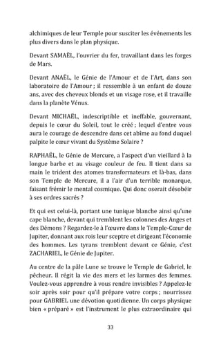 33
alchimiques de leur Temple pour susciter les événements les
plus divers dans le plan physique.
Devant SAMAËL, l’ouvrier du fer, travaillant dans les forges
de Mars.
Devant ANAËL, le Génie de l’Amour et de l’Art, dans son
laboratoire de l’Amour ; il ressemble à un enfant de douze
ans, avec des cheveux blonds et un visage rose, et il travaille
dans la planète Vénus.
Devant MICHAËL, indescriptible et ineffable, gouvernant,
depuis le cœur du Soleil, tout le créé ; lequel d’entre vous
aura le courage de descendre dans cet abîme au fond duquel
palpite le cœur vivant du Système Solaire ?
RAPHAËL, le Génie de Mercure, a l’aspect d’un vieillard à la
longue barbe et au visage couleur de feu. Il tient dans sa
main le trident des atomes transformateurs et là-bas, dans
son Temple de Mercure, il a l’air d’un terrible monarque,
faisant frémir le mental cosmique. Qui donc oserait désobéir
à ses ordres sacrés ?
Et qui est celui-là, portant une tunique blanche ainsi qu’une
cape blanche, devant qui tremblent les colonnes des Anges et
des Démons ? Regardez-le à l’œuvre dans le Temple-Cœur de
Jupiter, donnant aux rois leur sceptre et dirigeant l’économie
des hommes. Les tyrans tremblent devant ce Génie, c’est
ZACHARIEL, le Génie de Jupiter.
Au centre de la pâle Lune se trouve le Temple de Gabriel, le
pêcheur. Il régit la vie des mers et les larmes des femmes.
Voulez-vous apprendre à vous rendre invisibles ? Appelez-le
soir après soir pour qu’il prépare votre corps ; nourrissez
pour GABRIEL une dévotion quotidienne. Un corps physique
bien « préparé » est l’instrument le plus extraordinaire qui
 