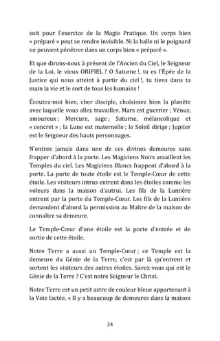 34
soit pour l’exercice de la Magie Pratique. Un corps bien
« préparé » peut se rendre invisible. Ni la balle ni le poignard
ne peuvent pénétrer dans un corps bien « préparé ».
Et que dirons-nous à présent de l’Ancien du Ciel, le Seigneur
de la Loi, le vieux ORIFIEL ? O Saturne !, tu es l’Épée de la
Justice qui nous atteint à partir du ciel !, tu tiens dans ta
main la vie et le sort de tous les humains !
Écoutez-moi bien, cher disciple, choisissez bien la planète
avec laquelle vous allez travailler. Mars est guerrier ; Vénus,
amoureux ; Mercure, sage ; Saturne, mélancolique et
« concret » ; la Lune est maternelle ; le Soleil dirige ; Jupiter
est le Seigneur des hauts personnages.
N’entrez jamais dans une de ces divines demeures sans
frapper d’abord à la porte. Les Magiciens Noirs assaillent les
Temples du ciel. Les Magiciens Blancs frappent d’abord à la
porte. La porte de toute étoile est le Temple-Cœur de cette
étoile. Les visiteurs intrus entrent dans les étoiles comme les
voleurs dans la maison d’autrui. Les fils de la Lumière
entrent par la porte du Temple-Cœur. Les fils de la Lumière
demandent d’abord la permission au Maître de la maison de
connaître sa demeure.
Le Temple-Cœur d’une étoile est la porte d’entrée et de
sortie de cette étoile.
Notre Terre a aussi un Temple-Cœur ; ce Temple est la
demeure du Génie de la Terre, c’est par là qu’entrent et
sortent les visiteurs des autres étoiles. Savez-vous qui est le
Génie de la Terre ? C’est notre Seigneur le Christ.
Notre Terre est un petit astre de couleur bleue appartenant à
la Voie lactée. « Il y a beaucoup de demeures dans la maison
 