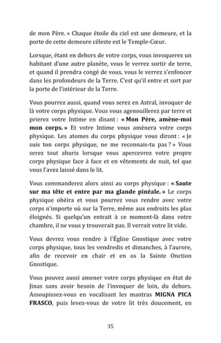 35
de mon Père. » Chaque étoile du ciel est une demeure, et la
porte de cette demeure céleste est le Temple-Cœur.
Lorsque, étant en dehors de votre corps, vous invoquerez un
habitant d’une autre planète, vous le verrez sortir de terre,
et quand il prendra congé de vous, vous le verrez s’enfoncer
dans les profondeurs de la Terre. C’est qu’il entre et sort par
la porte de l’intérieur de la Terre.
Vous pourrez aussi, quand vous serez en Astral, invoquer de
là votre corps physique. Vous vous agenouillerez par terre et
prierez votre Intime en disant : « Mon Père, amène-moi
mon corps. » Et votre Intime vous amènera votre corps
physique. Les atomes du corps physique vous diront : « Je
suis ton corps physique, ne me reconnais-tu pas ? » Vous
serez tout ahuris lorsque vous apercevrez votre propre
corps physique face à face et en vêtements de nuit, tel que
vous l’avez laissé dans le lit.
Vous commanderez alors ainsi au corps physique : « Saute
sur ma tête et entre par ma glande pinéale. » Le corps
physique obéira et vous pourrez vous rendre avec votre
corps n’importe où sur la Terre, même aux endroits les plus
éloignés. Si quelqu’un entrait à ce moment-là dans votre
chambre, il ne vous y trouverait pas. Il verrait votre lit vide.
Vous devrez vous rendre à l’Église Gnostique avec votre
corps physique, tous les vendredis et dimanches, à l’aurore,
afin de recevoir en chair et en os la Sainte Onction
Gnostique.
Vous pouvez aussi amener votre corps physique en état de
Jinas sans avoir besoin de l’invoquer de loin, du dehors.
Assoupissez-vous en vocalisant les mantras MIGNA PICA
FRASCO, puis levez-vous de votre lit très doucement, en
 