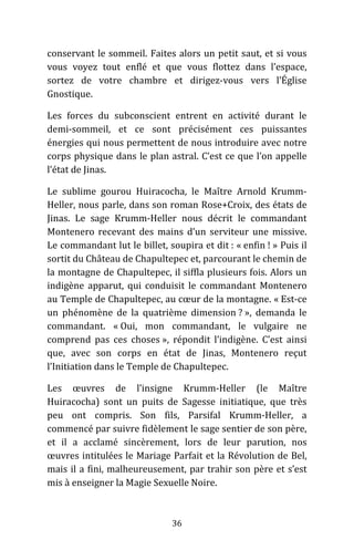 36
conservant le sommeil. Faites alors un petit saut, et si vous
vous voyez tout enflé et que vous flottez dans l’espace,
sortez de votre chambre et dirigez-vous vers l’Église
Gnostique.
Les forces du subconscient entrent en activité durant le
demi-sommeil, et ce sont précisément ces puissantes
énergies qui nous permettent de nous introduire avec notre
corps physique dans le plan astral. C’est ce que l’on appelle
l’état de Jinas.
Le sublime gourou Huiracocha, le Maître Arnold Krumm-
Heller, nous parle, dans son roman Rose+Croix, des états de
Jinas. Le sage Krumm-Heller nous décrit le commandant
Montenero recevant des mains d’un serviteur une missive.
Le commandant lut le billet, soupira et dit : « enfin ! » Puis il
sortit du Château de Chapultepec et, parcourant le chemin de
la montagne de Chapultepec, il siffla plusieurs fois. Alors un
indigène apparut, qui conduisit le commandant Montenero
au Temple de Chapultepec, au cœur de la montagne. « Est-ce
un phénomène de la quatrième dimension ? », demanda le
commandant. « Oui, mon commandant, le vulgaire ne
comprend pas ces choses », répondit l’indigène. C’est ainsi
que, avec son corps en état de Jinas, Montenero reçut
l’Initiation dans le Temple de Chapultepec.
Les œuvres de l’insigne Krumm-Heller (le Maître
Huiracocha) sont un puits de Sagesse initiatique, que très
peu ont compris. Son fils, Parsifal Krumm-Heller, a
commencé par suivre fidèlement le sage sentier de son père,
et il a acclamé sincèrement, lors de leur parution, nos
œuvres intitulées le Mariage Parfait et la Révolution de Bel,
mais il a fini, malheureusement, par trahir son père et s’est
mis à enseigner la Magie Sexuelle Noire.
 