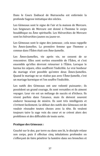37
Dans le Cours Zodiacal de Huiracocha est enfermée la
profonde Sagesse initiatique des siècles.
Les Gémeaux sont le signe de l’air et la maison de Mercure.
Les Seigneurs de Mercure ont donné à l’homme le corps
bouddhique ou Âme spirituelle. Les Hiérarchies de Mercure
sont les hiérarchies jaunes ou jaune-or.
Les Gémeaux sont le signe des jumeaux ; cela nous rappelle
les Âmes-Jumelles. La première femme que l’homme a
connue dans l’Éden était son Âme-Jumelle.
Les Âmes-Jumelles, vie après vie, ne cessent de se
rencontrer. Elles sont sorties ensemble de l’Éden, et c’est
ensemble qu’elles devront retourner à l’Éden. Lorsque le
karma les sépare, elles souffrent l’indicible. Le vrai bonheur
du mariage n’est possible qu’entre deux Âmes-Jumelles.
Quand le mariage ne se réalise pas avec l’Âme-Jumelle, c’est
un mariage karmique et l’on souffre l’indicible.
Les natifs des Gémeaux ont une volonté puissante ; ils
possèdent un grand courage, ils sont versatiles et ils aiment
voyager. Leur vie est un mélange de succès et d’échecs. Ils
vivent parfois dans l’aisance, mais ils doivent souvent
endurer beaucoup de misère. Ils sont très intelligents et
s’irritent facilement. Le défaut des natifs des Gémeaux est de
vouloir résoudre toutes choses avec la tête. Ils veulent
toujours taire la sage voix du cœur et se créent alors des
problèmes et des difficultés de toute sorte.
Pratique des Gémeaux :
Couché sur le dos, par terre ou dans son lit, le disciple relaxe
son corps, puis il effectue cinq inhalations profondes en
s’efforçant de faire pénétrer la lumière dans ses bronches et
 