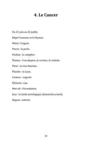 39
4. Le Cancer
Du 21 juin au 22 juillet.
Régit l’estomac et le thymus.
Métal : l’argent.
Pierre : la perle.
Parfum : le camphre.
Plantes : l’eucalyptus, le cerisier, la violette.
Fleur : la rose blanche.
Planète : la Lune.
Couleur : argenté.
Élément : eau.
Mot-clé : Fécondation.
Jour : le lundi astrologique (dimanche actuel).
Régent : Gabriel.
 