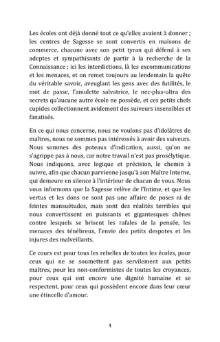 4
Les écoles ont déjà donné tout ce qu’elles avaient à donner ;
les centres de Sagesse se sont convertis en maisons de
commerce, chacune avec son petit tyran qui défend à ses
adeptes et sympathisants de partir à la recherche de la
Connaissance ; ici les interdictions, là les excommunications
et les menaces, et on remet toujours au lendemain la quête
du véritable savoir, aveuglant les gens avec des futilités, le
mot de passe, l’amulette salvatrice, le nec-plus-ultra des
secrets qu’aucune autre école ne possède, et ces petits chefs
cupides collectionnent avidement des suiveurs insensibles et
fanatisés.
En ce qui nous concerne, nous ne voulons pas d’idolâtres de
maîtres, nous ne sommes pas intéressés à avoir des suiveurs.
Nous sommes des poteaux d’indication, aussi, qu’on ne
s’agrippe pas à nous, car notre travail n’est pas prosélytique.
Nous indiquons, avec logique et précision, le chemin à
suivre, afin que chacun parvienne jusqu’à son Maître Interne,
qui demeure en silence à l’intérieur de chacun de vous. Nous
vous informons que la Sagesse relève de l’Intime, et que les
vertus et les dons ne sont pas une affaire de poses ni de
feintes mansuétudes, mais sont des réalités terribles qui
nous convertissent en puissants et gigantesques chênes
contre lesquels se brisent les rafales de la pensée, les
menaces des ténébreux, l’envie des petits despotes et les
injures des malveillants.
Ce cours est pour tous les rebelles de toutes les écoles, pour
ceux qui ne se soumettent pas servilement aux petits
maîtres, pour les non-conformistes de toutes les croyances,
pour ceux qui ont encore une dignité humaine et se
respectent, pour ceux qui possèdent encore dans leur cœur
une étincelle d’amour.
 