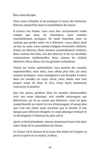 40
Bien-aimé disciple,
Vous venez d’étudier et de pratiquer la leçon des Gémeaux.
Entrons aujourd’hui dans la constellation du Cancer.
À travers vos études, vous vous êtes certainement rendu
compte que nous, les Gnostiques, nous sommes
essentiellement pratiques. En toute franchise, nous ne
voulons pas perdre notre vie à théoriser ; nous allons droit
au but, au cœur, nous sommes fatigués d’entendre rabâcher
toutes ces théories. Nous sommes essentiellement réalistes.
Nous voulons des faits, non des théories ni de ces morbides
constructions intellectuelles. Nous aimons les réalités
effectives. Nous allons vers les grandes réalisations.
Toutes les écoles spiritualistes vous parlent des mondes
suprasensibles, mais nous, nous allons plus loin, car nous
sommes pratiques : nous enseignons à nos disciples à entrer
dans ces mondes en corps astral, voire même avec leur
propre corps de chair et d’os, d’une façon totalement
consciente et positive.
Que l’on puisse pénétrer dans les mondes ultrasensibles
avec son corps physique, cela semble extravagant aux
théoriciens, car ils ne savent que théoriser ; mais les gens
compréhensifs ne voient là rien d’extravagant, d’autant plus
que c’est une chose aussi ancienne que le monde. À une
époque pas tellement éloignée, le corps physique évoluait et
se développait à l’intérieur du plan astral.
Après ce bref préambule, entrons maintenant tout à fait dans
notre étude de la constellation du Cancer.
Le Cancer est la maison de la Lune. Son métal est l’argent, sa
pierre la perle et sa couleur, le blanc.
 