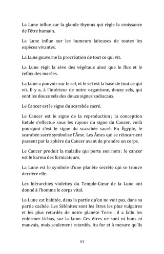 41
La Lune influe sur la glande thymus qui règle la croissance
de l’être humain.
La Lune influe sur les humeurs laiteuses de toutes les
espèces vivantes.
La Lune gouverne la procréation de tout ce qui vit.
La Lune régit la sève des végétaux ainsi que le flux et le
reflux des marées.
La Lune a pouvoir sur le sel, et le sel est la base de tout ce qui
vit. Il y a, à l’intérieur de notre organisme, douze sels, qui
sont les douze sels des douze signes zodiacaux.
Le Cancer est le signe du scarabée sacré.
Le Cancer est le signe de la reproduction ; la conception
fœtale s’effectue sous les rayons du signe du Cancer, voilà
pourquoi c’est le signe du scarabée sacré. En Égypte, le
scarabée sacré symbolise l’Âme. Les Âmes qui se réincarnent
passent par la sphère du Cancer avant de prendre un corps.
Le Cancer produit la maladie qui porte son nom : le cancer
est le karma des fornicateurs.
La Lune est le symbole d’une planète secrète qui se trouve
derrière elle.
Les hiérarchies violettes du Temple-Cœur de la Lune ont
donné à l’homme le corps vital.
La Lune est habitée, dans la partie qu’on ne voit pas, dans sa
partie cachée. Les Sélénites sont les êtres les plus vulgaires
et les plus retardés de notre planète Terre : il a fallu les
enfermer là-bas, sur la Lune. Ces êtres ne sont ni bons ni
mauvais, mais seulement retardés. Au fur et à mesure qu’ils
 