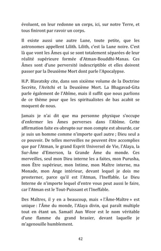42
évoluent, on leur redonne un corps, ici, sur notre Terre, et
tous finiront par ravoir un corps.
Il existe aussi une autre Lune, toute petite, que les
astronomes appellent Lilith. Lilith, c’est la Lune noire. C’est
là que vont les Âmes qui se sont totalement séparées de leur
réalité supérieure formée d’Atman-Bouddhi-Manas. Ces
Âmes sont d’une perversité indescriptible et elles doivent
passer par la Deuxième Mort dont parle l’Apocalypse.
H.P. Blavatsky cite, dans son sixième volume de la Doctrine
Secrète, l’Avitchi et la Deuxième Mort. La Bhagavad-Gita
parle également de l’Abîme, mais il suffit que nous parlions
de ce thème pour que les spiritualistes de bas acabit se
moquent de nous.
Jamais je n’ai dit que ma personne physique s’occupe
d’enfermer les Âmes perverses dans l’Abîme. Cette
affirmation faite ex-abrupto sur mon compte est absurde, car
je suis un homme comme n’importe quel autre ; Dieu seul a
ce pouvoir. De telles merveilles ne peuvent être accomplies
que par l’Atman, le grand Esprit Universel de Vie, l’Alaya, la
Sur-Âme d’Emerson, la Grande Âme du monde. Ces
merveilles, seul mon Dieu interne les a faites, mon Purusha,
mon Être supérieur, mon Intime, mon Maître interne, ma
Monade, mon Ange intérieur, devant lequel je dois me
prosterner, parce qu’il est l’Atman, l’Ineffable. Le Dieu
Interne de n’importe lequel d’entre vous peut aussi le faire,
car l’Atman est le Tout-Puissant et l’Ineffable.
Des Maîtres, il y en a beaucoup, mais « l’Âme-Maître » est
unique : l’Âme du monde, l’Alaya divin, qui paraît multiple
tout en étant un. Samaël Aun Weor est le nom véritable
d’une flamme du grand brasier, devant laquelle je
m’agenouille humblement.
 